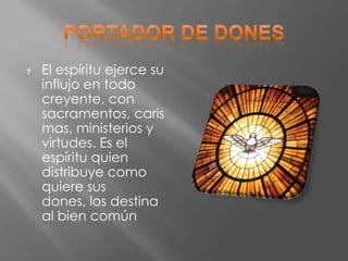    El espíritu ejerce su
    influjo en todo
    creyente, con
    sacramentos, caris
    mas, ministerios y
    virtudes. Es el
    espíritu quien
    distribuye como
    quiere sus
    dones, los destina
    al bien común
 