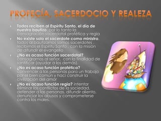    Todos reciben al Espíritu Santo, el día de
    nuestro bautizo. por lo tanto la
    consagración sacerdotal profética y regia
   No existe solo el sacerdote como ministro,
    todos al bautizarnos somos sacerdotes ,
    recibimos el Espíritu Santo , con la misión
    de difundir el evangelio
   ¿No es acaso función sacerdotal?
    consagrarnos al señor, con la finalidad de
    santificar (ayudar a los demás).
   ¿No es acaso función profética?
    convencer a las personas para un trabajo
    por el bien común y haci construir la
    civilización del amor
   ¿No es acaso función regia? intentar
    eliminar los conflictos de la sociedad,
    defender a las personas, difundir aliento,
    denunciar los abusos y comprometerse
    contra los males.
 