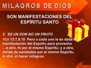 SON MANIFESTACIONES DEL
       ESPÍRITU SANTO

3. ES UN DON NO UN FRUTO
1Co 12:7,9,10 Pero a cada uno le es dada la
manifestación del Espíritu para provecho
…a otro, fe por el mismo Espíritu; y a otro,
dones de sanidades por el mismo Espíritu.
A otro, el hacer milagros
 