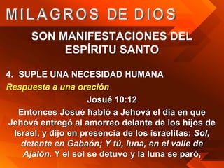 SON MANIFESTACIONES DEL
           ESPÍRITU SANTO

4. SUPLE UNA NECESIDAD HUMANA
Respuesta a una oración
                      Josué 10:12
   Entonces Josué habló a Jehová el día en que
Jehová entregó al amorreo delante de los hijos de
  Israel, y dijo en presencia de los israelitas: Sol,
    detente en Gabaón; Y tú, luna, en el valle de
    Ajalón. Y el sol se detuvo y la luna se paró,
 