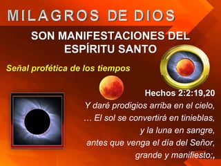 SON MANIFESTACIONES DEL
           ESPÍRITU SANTO
Señal profética de los tiempos

                                 Hechos 2:2:19,20
                  Y daré prodigios arriba en el cielo,
                  … El sol se convertirá en tinieblas,
                                y la luna en sangre,
                  antes que venga el día del Señor,
                               grande y manifiesto;,
 