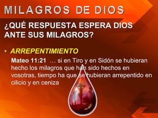 ¿QUÉ RESPUESTA ESPERA DIOS
ANTE SUS MILAGROS?

• ARREPENTIMIENTO
 Mateo 11:21 … si en Tiro y en Sidón se hubieran
 hecho los milagros que han sido hechos en
 vosotras, tiempo ha que se hubieran arrepentido en
 cilicio y en ceniza
 