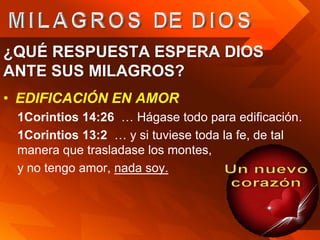¿QUÉ RESPUESTA ESPERA DIOS
ANTE SUS MILAGROS?
• EDIFICACIÓN EN AMOR
 1Corintios 14:26 … Hágase todo para edificación.
 1Corintios 13:2 … y si tuviese toda la fe, de tal
 manera que trasladase los montes,
 y no tengo amor, nada soy.
 