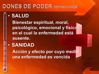 • SALUD
 Bienestar espiritual, moral,
 psicológico, emocional y físico;
 en el cual la enfermedad está
 ausente.
• SANIDAD
 Acción y efecto por cuyo medio
 una enfermedad es vencida
 