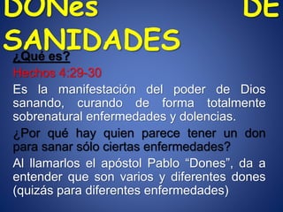 DONes DE
SANIDADES¿Qué es?
Hechos 4:29-30
Es la manifestación del poder de Dios
sanando, curando de forma totalmente
sobrenatural enfermedades y dolencias.
¿Por qué hay quien parece tener un don
para sanar sólo ciertas enfermedades?
Al llamarlos el apóstol Pablo “Dones”, da a
entender que son varios y diferentes dones
(quizás para diferentes enfermedades)
 