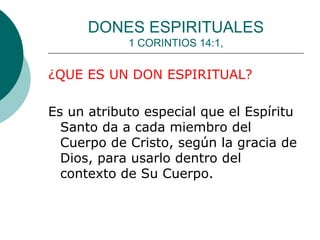 DONES ESPIRITUALES
1 CORINTIOS 14:1,
¿QUE ES UN DON ESPIRITUAL?
Es un atributo especial que el Espíritu
Santo da a cada miembro del
Cuerpo de Cristo, según la gracia de
Dios, para usarlo dentro del
contexto de Su Cuerpo.
 