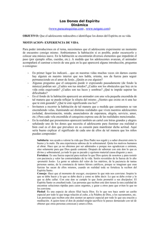 Los Dones del Espíritu
                                     Dinámica
                      (www.paracatequistas.com , www.netgate.com)

OBJETIVO: Que el adolescente redescubra e identifique los dones del Espíritu en su vida.

MOTIVACION- EXPERIENCIA DE VIDA:

Para poder introducirnos en el tema, necesitamos que el adolescente experimente un momento
de encuentro consigo mismo. Ambientamos la habitación si es posible, poder oscurecerlo y
colocar una música suave. En la habitación se encontrarán diversos elementos que impedirán el
paso (por ejemplo sillas, cuerdas, etc.). A medida que los adolescentes avanzan, el animador
acompañará el caminar a través de una guía en la que aparecerá alguna introducción, preguntas
o consignas:

   -   En primer lugar les indicará….que en nuestras vidas muchas veces sin darnos cuenta
       hay alguien en nuestro interior que nos habla, orienta, nos da fuerza para seguir
       permaneciendo en el amor de Jesús. ¿Quién es ese alguien?
   -   Algunas preguntas que el catequista puede ir expresando pausadamente (de fondo la
       música) podrían ser: ¿Cuáles son tus miedos? ¿Cuáles son los obstáculos que hoy en tu
       vida estás esquivando? ¿Cuáles son tus luces y sombras? ¿Qué te impide superar las
       dificultades?
   -   En el fondo de la habitación aparecerá un animador con una vela pequeña encendida de
       tal manera que se pueda reflejar la silueta del mismo. ¿Sientes que existe en ti una luz
       que te está guiando? ¿Qué te está significando esa luz?
   -   Invitamos a recorrer la habitación de tal manera que a medida que caminamos se van
       encendiendo velas, iluminando así distintas realidades que viven nuestros adolescentes
       (soledad, desorientación, miedo, anunciadores de esperanza, alegría, servicio, amor,
       etc.) Para cada vela encendida el catequista expresa una de las realidades mencionadas.
   -   En la realidad que presentemos aparecerá también un cartel con letras grandes y alegres
       señalando uno de los dones que necesita el adolescente para iluminar esa realidad o
       bien cual es el don que prevalece en su corazón para manifestar dicha actitud. Aquí
       sería bueno explicar el significado de cada uno de ellos de tal manera que los niños
       puedan comprender:

           Sabiduría: nos ayuda a valorar la vida que Dios Padre nos regaló y a saber discernir entre lo
           bueno y lo malo. Da una experiencia sabrosa de lo sobrenatural. Quita los motivos humanos
           al obrar. Hace que ya no obremos por ser admirados o porque nos agradezcan o estimen,
           sino solamente para que Dios quede contento. Después de saborear con este don lo que es
           divino y sobrenatural, ya todo lo que es pecado y egoísmo material causa disgusto y asco.
           Fortaleza: Es una fuerza especial para realizar lo que Dios quiere de nosotros y para resistir
           con paciencia y valor las contrariedades de la vida. Seréis revestidos de la fuerza de lo alto
           -prometió Jesús-. La gente se admira del valor de los mártires, de la paciencia de tantas
           personas santas, de la constancia de tantos héroes católicos, porque se imaginan que esas
           fuerzas las sacan de ellos mismos, cuando en realidad toda su fortaleza la reciben del
           Espíritu Santo.
           Consejo: Hace que al momento de escoger, escojamos lo que más nos conviene: Inspira lo
           que se debe hacer y lo que se debe decir y como se debe decir. Lo que se debe evitar y lo
           que se debe callar. Con este don se cumple lo que Jesús prometió a sus discípulos: El
           Espíritu Santo os enseñará todo. Las personas que reciben este don tienen la rara cualidad de
           encontrar soluciones rápidas para casos urgentes, y guiar a otros para que eviten lo que no
           les conviene.
           Piedad: Es una especie de afecto filial hacia Dios. Es lo que nos hace sentir un cariño
           especial por todo lo que tenga relación al culto, a la Palabra de Dios, a los sacramentos, etc.
           Las personas que reciben este don sienten un aprecio especial por todo lo que sea oración y
           meditación. A quien tiene el don de piedad ningún sacrificio le parece demasiado con tal de
           obtener que otras personas conozcan y amen a Dios.
 