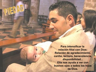 PIEDAD Para intensificar la  relación filial con Dios: Relación de agradecimiento, cariño, ternura, benevolencia, disponibilidad... Ella nos ayuda a ver con buenos ojos a todos los hijos de Dios. 