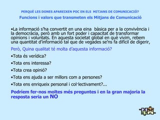 PERQUÈ LES DONES APAREIXEN POC EN ELS  MITJANS DE COMUNICACIÓ?   Funcions i valors que transmeten els Mitjans de Comunicació La informació s’ha convertit en una eina  bàsica per a la convivència i la democràcia , però amb un fort poder i capacitat de transformar opinions i voluntats. En aquesta societat global en què vivim, rebem una quantitat d’informació tal que de vegades se’ns fa difícil de digerir,  Però, Quina qualitat té molta d’aquesta informació? Tota és verídica? Tota ens interessa? Tota crea opinió? Tota ens ajuda a ser millors com a persones? Tota ens enriqueix personal i col·lectivament?... Podríem fer-nos moltes més preguntes i en la gran majoria la resposta seria un  NO 