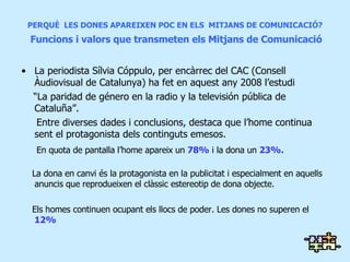 PERQUÈ  LES DONES APAREIXEN POC EN ELS  MITJANS DE COMUNICACIÓ?   Funcions i valors que transmeten els Mitjans de Comunicació La periodista Sílvia Cóppulo, per encàrrec del CAC (Consell Àudiovisual de Catalunya) ha fet en aquest any 2008 l’estudi “ La paridad de género en la radio y la televisión pública de Cataluña”. Entre diverses dades i conclusions, destaca que l’home continua sent el protagonista dels continguts emesos.  En quota de pantalla l’home apareix un  78%  i la dona un  23%. La dona en canvi és la protagonista en la publicitat i especialment en aquells anuncis que reprodueixen el clàssic estereotip de dona objecte. Els homes continuen ocupant els llocs de poder. Les dones no superen el  12% 