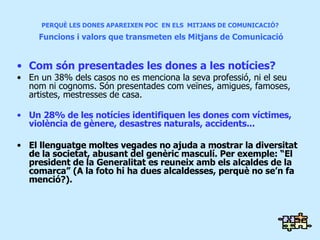 PERQUÈ LES DONES APAREIXEN POC  EN ELS  MITJANS DE COMUNICACIÓ?   Funcions i valors que transmeten els Mitjans de Comunicació Com són presentades les dones a les notícies? En un 38% dels casos no es menciona la seva professió, ni el seu nom ni cognoms. Són presentades com veïnes, amigues, famoses, artistes, mestresses de casa. Un 28% de les notícies identifiquen les dones com víctimes, violència de gènere, desastres naturals, accidents... El llenguatge moltes vegades no ajuda a mostrar la diversitat de la societat, abusant del genèric masculí. Per exemple: “El president de la Generalitat es reuneix amb els alcaldes de la comarca” (A la foto hi ha dues alcaldesses, perquè no se’n fa menció?).  