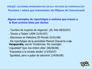 PERQUÈ  LES DONES APAREIXEN POC EN ELS  MITJANS DE COMUNICACIÓ?   Funcions i valors que transmeten els Mitjans de Comunicació Alguns exemples de reportatges o notícies que treuen a la llum accions fetes per dones :  . ‘Cumbre de mujeres de negocios’. (EL País 08/02/07) . ‘Dones a l’Islam’ (ADN 31/01/07) . Elecciones en Palestina (El Mundo 22/01/06) . Els reportatges de la periodista Maricel Chavarría a  La Vanguardia,  secció Tendencias. Per exemple:  ‘ ¿Igualdad? Que nos imiten ellos’ (06/06/06)  ‘ Expuestas a la mirada adulta’ (13/03/07)  ‘ Igualdad, pero a golpe de talonario’ (24/06/08) 