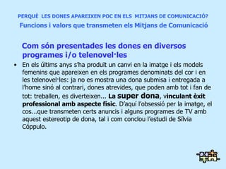 PERQUÈ  LES DONES APAREIXEN POC EN ELS  MITJANS DE COMUNICACIÓ?   Funcions i valors que transmeten els Mitjans de Comunicació Com són presentades les dones en diversos programes i/o telenovel·les En els últims anys s’ha produït un canvi en la imatge i els models femenins que apareixen en els programes denominats del cor i en les telenovel·les: ja no es mostra una dona submisa i entregada a l’home sinó al contrari, dones atrevides, que poden amb tot i fan de tot: treballen, es diverteixen...  La  super dona , v inculant èxit professional amb aspecte físic . D’aquí l’obsessió per la imatge, el cos...que transmeten certs anuncis i alguns programes de TV amb aquest estereotip de dona, tal i com conclou l’estudi de Sílvia Cóppulo. 