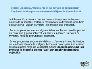 PERQUÈ  LES DONES APAREIXEN POC EN ELS  MITJANS DE COMUNICACIÓ?   Funcions i valors que transmeten els Mitjans de Comunicació La informació, a mesura que les dones s’incorporen en tots els àmbits de la societat, millora si mostra tota la diversitat, però hem d’estar alerta i vigilar els valors i els models que transmet. Per exemple observem en algunes telenovel·les un canvi important en el rol que juguen sobretot les noies: es percep un excés de frivolitat, falta de profunditat i seriositat. En els programes anomenats del cor o d’entreteniment, la imatge de les dones i també la d’alguns homes es preocupant i en absolut respon al perfil mitjà de la societat actual:  no hi ha principis i es practica la filosofia del tot “val” per assolir determinats objectius 