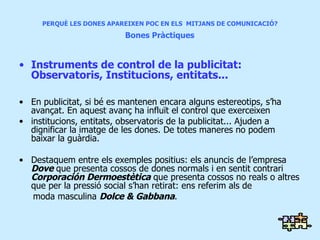 PERQUÈ LES DONES APAREIXEN POC EN ELS  MITJANS DE COMUNICACIÓ?   Bones Pràctiques  Instruments de control de la publicitat: Observatoris, Institucions, entitats... En publicitat, si bé es mantenen encara alguns estereotips, s’ha avançat. En aquest avanç ha influït el control que exerceixen institucions, entitats, observatoris de la publicitat... Ajuden a dignificar la imatge de les dones. De totes maneres no podem baixar la guàrdia. Destaquem entre els exemples positius: els anuncis de l’empresa  Dove  que presenta cossos de dones normals i en sentit contrari  Corporación Dermoestètica  que presenta cossos no reals o altres que per la pressió social s’han retirat: ens referim als de  moda masculina  Dolce & Gabbana . 