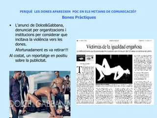 PERQUÈ  LES DONES APAREIXEN  POC EN ELS MITJANS DE COMUNICACIÓ?     Bones Pràctiques L’anunci de Dolce&Gabbana, denunciat per organitzacions i institucions per considerar que incitava la violència vers les dones. Afortunadament es va retirar!!! Al costat, un reportatge en positiu sobre la publicitat. 