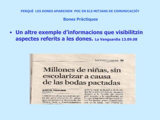 PERQUÈ  LES DONES APAREIXEN  POC EN ELS MITJANS DE COMUNICACIÓ?     Bones Pràctiques Un altre exemple d’informacions que visibilitzin aspectes referits a les dones .  La Vanguardia 13.09.08 