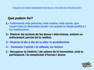 PERQUÈ LES DONES APAREIXEN POC EN ELS  MITJANS DE COMUNICACIÓ? Què podem fer? 1.-  Informació més pròxima, més nostra, més social, que  mostri tota la diversitat social i no només la classe política i les institucions. 2.- Mostrar les accions de les dones i dels homes, evitant un enfocament parcial de la realitat. 3.- Mostrar el dia a dia de la vida: la quotidianitat 4.-  Fomentar l’opinió i la reflexió, en femení 5.-  Recuperar la història i els sabers de la humanitat, amb la participació i la complicitat d’homes i dones 