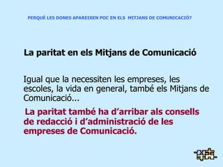 PERQUÈ LES DONES APAREIXEN POC EN ELS  MITJANS DE COMUNICACIÓ? La  paritat en els Mitjans de Comunicació Igual que la necessiten les empreses, les escoles, la vida en general, també els Mitjans de Comunicació... La paritat també ha d’arribar als consells de redacció i d’administració de les empreses de Comunicació. 