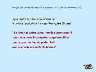 PERQUÈ LES DONES APAREIXEN POC EN ELS  MITJANS DE COMUNICACIÓ?   Fem nostra la frase pronunciada per  la política i periodista francesa  Françoise Giroud: “  La igualtat entre sexes només s’aconseguirà quan una dona incompetent sigui escollida per ocupar un lloc de poder, tal i  com succeeix ara amb els homes”. 