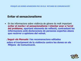 PERQUÈ LES DONES APAREIXEN POC EN ELS  MITJANS DE COMUNICACIÓ?  Evitar el sensacionalisme En les informacions sobre violència de gènere és molt important  evitar el morbo i el sensacionalisme i intentar anar a l’arrel  del problema , aportant elements de reflexió, contrastant les informacions amb declaracions de persones expertes abans que recórrer a opinions del veïnat. .  Seguir els Manuals  i les recomanacions editades sobre el tractament de la violència contra les dones en els Mitjans  de Comunicació. 