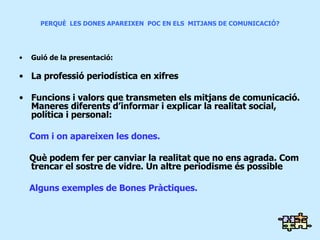 PERQUÈ  LES DONES APAREIXEN  POC EN ELS  MITJANS DE COMUNICACIÓ? Guió de la presentació: La professió periodística en xifres Funcions i valors que transmeten els mitjans de comunicació. Maneres diferents d’informar i explicar la realitat social, política i personal:  Com i on apareixen les dones.  Què podem fer per canviar la realitat que no ens agrada. Com trencar el sostre de vidre .  Un altre periodisme és possible Alguns exemples de Bones Pràctiques. 