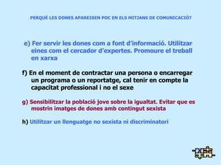 PERQUÈ LES DONES APAREIXEN POC EN ELS MITJANS DE COMUNICACIÓ?  e) Fer servir les dones com a font d’informació. Utilitzar eines com el cercador d’expertes. Promoure el treball en xarxa f)   En el moment de contractar una persona o encarregar un programa o un reportatge, cal tenir en compte la capacitat professional i no el sexe g) Sensibilitzar la població jove sobre la igualtat. Evitar que es mostrin imatges de dones amb contingut sexista h)  Utilitzar un llenguatge no sexista ni discriminatori 
