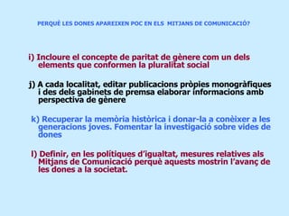 PERQUÈ LES DONES APAREIXEN POC EN ELS  MITJANS DE COMUNICACIÓ?  i) Incloure el concepte de paritat de gènere com un dels elements que conformen la pluralitat social j) A cada localitat, editar publicacions pròpies monogràfiques i des dels gabinets de premsa elaborar informacions amb perspectiva de gènere k) Recuperar la memòria històrica i donar-la a conèixer a les generacions joves. Fomentar la investigació sobre vides de dones l) Definir, en les polítiques d’igualtat, mesures relatives als Mitjans de Comunicació perquè aquests mostrin l’avanç de les dones a la societat. 