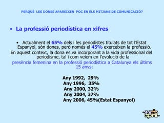 PERQUÈ  LES DONES APAREIXEN  POC EN ELS MITJANS DE COMUNICACIÓ? La professió periodística en xifres Actualment el  65%  dels i les periodistes titulats de tot l’Estat Espanyol, són dones, però només el  45%  exerceixen la professió. En aquest context, la dona es va incorporant a la vida professional del periodisme, tal i com veiem en l’evolució de la  presència femenina en la professió periodística a Catalunya els últims 15 anys: Any 1992,  29%  Any 1996,  35% Any 2000, 32% Any 2004, 37% Any 2006, 45%(Estat Espanyol) 