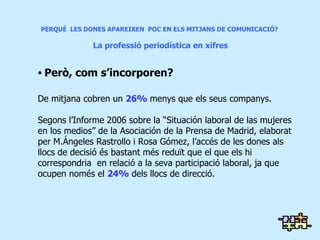 PERQUÈ  LES DONES APAREIXEN  POC EN ELS MITJANS DE COMUNICACIÓ?  La professió periodística en xifres Però, com s’incorporen? De mitjana cobren un  26%  menys que els seus companys. Segons l’Informe 2006 sobre la “Situación laboral de las mujeres en los medios” de la Asociación de la Prensa de Madrid, elaborat per M.Ángeles Rastrollo i Rosa Gómez, l’accés de les dones als llocs de decisió és bastant més reduït que el que els hi correspondria  en relació a la seva participació laboral, ja que ocupen només el  24%  dels llocs de direcció . 