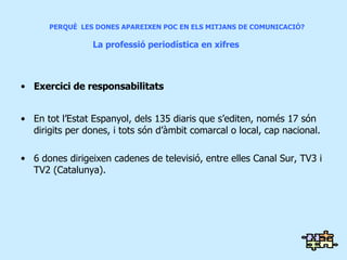 Exercici de responsabilitats En tot l’Estat Espanyol, dels 135 diaris que s’editen, només 17 són dirigits per dones, i tots són d’àmbit comarcal o local, cap nacional. 6 dones dirigeixen cadenes de televisió, entre elles Canal Sur, TV3 i TV2 (Catalunya). PERQUÈ  LES DONES APAREIXEN POC EN ELS MITJANS DE COMUNICACIÓ?    La  professió  periodística en  xifres 
