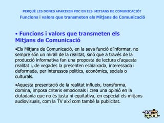 PERQUÈ LES DONES APARIXEN POC EN ELS  MITJANS DE COMUNICACIÓ?   Funcions i valors que transmeten els Mitjans de Comunicació Funcions i valors que transmeten els  Mitjans de Comunicació Els Mitjans de Comunicació, en la seva funció d’informar, no sempre són un mirall de la realitat, sinó que a través de la producció informativa fan una proposta de lectura d’aquesta realitat i, de vegades la presenten esbiaixada, interessada i deformada, per interessos polítics, econòmics, socials o culturals. Aquesta presentació de la realitat influeix, transforma, domina, imposa criteris emocionals i crea una opinió en la ciutadania que no és justa ni equitativa, en especial els mitjans audiovisuals, com la TV així com també la publicitat.   