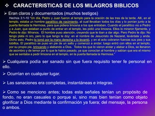  CARACTERISTICAS DE LOS MILAGROS BIBLICOS
 Eran claros y documentados (muchos testigos)
   Hechos 3:1-10 ―Un día, Pedro y Juan fueron al templo para la oración de las tres de la tarde. Allí, en el
   templo, estaba un hombre paralítico de nacimiento, al cual llevaban todos los días y lo ponían junto a la
   puerta llamada la Hermosa, para que pidiera limosna a los que entraban. Cuando el paralítico vio a Pedro
   y a Juan, que estaban a punto de entrar en el templo, les pidió una limosna. Ellos lo miraron fijamente, y
   Pedro le dijo: Míranos. El hombre puso atención, creyendo que le iban a dar algo. Pero Pedro le dijo: No
   tengo plata ni oro, pero lo que tengo te doy: en el nombre de Jesucristo de Nazaret, levántate y anda.
   Dicho esto, Pedro lo tomó por la mano derecha y lo levantó, y en el acto cobraron fuerzas sus pies y sus
   tobillos. El paralítico se puso en pie de un salto y comenzó a andar; luego entró con ellos en el templo,
   por su propio pie, brincando y alabando a Dios. Todos los que lo vieron andar y alabar a Dios, se llenaron
   de asombro y de temor por lo que le había pasado, ya que conocían al hombre y sabían que era el mismo
   que se sentaba a pedir limosna en el templo, en la puerta llamada la Hermosa.‖

 Cualquiera podía ser sanado sin que fuera requisito tener fe personal en
ello.
 Ocurrían en cualquier lugar.

 Las sanaciones era completas, instantáneas e integras.

 Como se menciono antes; todas esta señales tenían un propósito de
fondo, no eran casuales o porque si, sino mas bien tenían como objeto
glorificar a Dios mediante la confirmación ya fuera; del mensaje, la persona
o ambos.
 