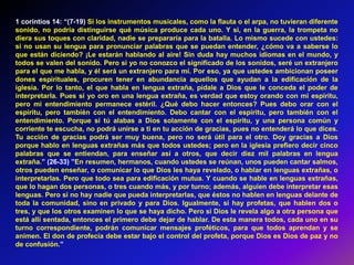 1 corintios 14: “(7-19) Si los instrumentos musicales, como la flauta o el arpa, no tuvieran diferente
sonido, no podría distinguirse qué música produce cada uno. Y si, en la guerra, la trompeta no
diera sus toques con claridad, nadie se prepararía para la batalla. Lo mismo sucede con ustedes:
si no usan su lengua para pronunciar palabras que se puedan entender, ¿cómo va a saberse lo
que están diciendo? ¡Le estarán hablando al aire! Sin duda hay muchos idiomas en el mundo, y
todos se valen del sonido. Pero si yo no conozco el significado de los sonidos, seré un extranjero
para el que me habla, y él será un extranjero para mí. Por eso, ya que ustedes ambicionan poseer
dones espirituales, procuren tener en abundancia aquellos que ayudan a la edificación de la
iglesia. Por lo tanto, el que habla en lengua extraña, pídale a Dios que le conceda el poder de
interpretarla. Pues si yo oro en una lengua extraña, es verdad que estoy orando con mi espíritu,
pero mi entendimiento permanece estéril. ¿Qué debo hacer entonces? Pues debo orar con el
espíritu, pero también con el entendimiento. Debo cantar con el espíritu, pero también con el
entendimiento. Porque si tú alabas a Dios solamente con el espíritu, y una persona común y
corriente te escucha, no podrá unirse a ti en tu acción de gracias, pues no entenderá lo que dices.
Tu acción de gracias podrá ser muy buena, pero no será útil para el otro. Doy gracias a Dios
porque hablo en lenguas extrañas más que todos ustedes; pero en la iglesia prefiero decir cinco
palabras que se entiendan, para enseñar así a otros, que decir diez mil palabras en lengua
extraña.” (26-33) ”En resumen, hermanos, cuando ustedes se reúnan, unos pueden cantar salmos,
otros pueden enseñar, o comunicar lo que Dios les haya revelado, o hablar en lenguas extrañas, o
interpretarlas. Pero que todo sea para edificación mutua. Y cuando se hable en lenguas extrañas,
que lo hagan dos personas, o tres cuando más, y por turno; además, alguien debe interpretar esas
lenguas. Pero si no hay nadie que pueda interpretarlas, que éstos no hablen en lenguas delante de
toda la comunidad, sino en privado y para Dios. Igualmente, si hay profetas, que hablen dos o
tres, y que los otros examinen lo que se haya dicho. Pero si Dios le revela algo a otra persona que
está allí sentada, entonces el primero debe dejar de hablar. De esta manera todos, cada uno en su
turno correspondiente, podrán comunicar mensajes proféticos, para que todos aprendan y se
animen. El don de profecía debe estar bajo el control del profeta, porque Dios es Dios de paz y no
de confusión.”
 