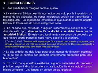  CONCLUSIONES
 Dios puede hacer milagros como el quiera.
 La evidencia Bíblica descrita nos indica que solo por la imposición de
manos de los apóstoles los dones milagrosos podían ser transmitidos a
los discípulos. La implicancia inmediata es que cuando el ultimo apóstol
falleció, la trasmisión de dones milagrosos ceso.
 En el caso que existieran o alguien sinceramente pudiera tener un
don de este tipo, siempre la Fe o doctrina se debe basar en la
autoridad Bíblica. En este caso igualmente carecerían de propósito ya
que no nos podría transmitir nada nuevo o ajeno a la escritura.
 2 Timoteo 3:16-17 ―Escritura está inspirada por Dios y es útil para enseñar y reprender, para
 corregir y educar en una vida de rectitud, para que el hombre de Dios esté capacitado y
 completamente preparado para hacer toda clase de bien.‖

 La cita anterior no deja lugar para otras fuentes de dirección espiritual
―a fin de que el hombre sea perfecto enteramente preparado para toda
buena obra‖
 En caso de que estos existieran, algunos carecerían de propósito
práctico, según indica la escritura y la situación histórica actual (canon
bíblico completo – una lengua en común en las iglesias).
 