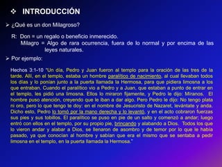  INTRODUCCIÓN
 ¿Qué es un don Milagroso?

  R: Don = un regalo o beneficio inmerecido.
     Milagro = Algo de rara ocurrencia, fuera de lo normal y por encima de las
              leyes naturales.
 Por ejemplo:

 Hechos 3:1-10 ―Un día, Pedro y Juan fueron al templo para la oración de las tres de la
 tarde. Allí, en el templo, estaba un hombre paralítico de nacimiento, al cual llevaban todos
 los días y lo ponían junto a la puerta llamada la Hermosa, para que pidiera limosna a los
 que entraban. Cuando el paralítico vio a Pedro y a Juan, que estaban a punto de entrar en
 el templo, les pidió una limosna. Ellos lo miraron fijamente, y Pedro le dijo: Míranos. El
 hombre puso atención, creyendo que le iban a dar algo. Pero Pedro le dijo: No tengo plata
 ni oro, pero lo que tengo te doy: en el nombre de Jesucristo de Nazaret, levántate y anda.
 Dicho esto, Pedro lo tomó por la mano derecha y lo levantó, y en el acto cobraron fuerzas
 sus pies y sus tobillos. El paralítico se puso en pie de un salto y comenzó a andar; luego
 entró con ellos en el templo, por su propio pie, brincando y alabando a Dios. Todos los que
 lo vieron andar y alabar a Dios, se llenaron de asombro y de temor por lo que le había
 pasado, ya que conocían al hombre y sabían que era el mismo que se sentaba a pedir
 limosna en el templo, en la puerta llamada la Hermosa.‖
 