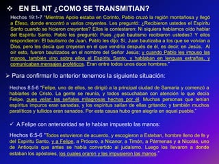 EN EL NT ¿COMO SE TRANSMITIAN?
 Hechos 19:1-7 ―Mientras Apolo estaba en Corinto, Pablo cruzó la región montañosa y llegó
 a Éfeso, donde encontró a varios creyentes. Les preguntó: ¿Recibieron ustedes el Espíritu
 Santo cuando se hicieron creyentes? Ellos le contestaron: Ni siquiera habíamos oído hablar
 del Espíritu Santo. Pablo les preguntó: Pues ¿qué bautismo recibieron ustedes? Y ellos
 respondieron: El bautismo de Juan. Pablo les dijo: Sí, Juan bautizaba a los que se volvían a
 Dios, pero les decía que creyeran en el que vendría después de él, es decir, en Jesús. Al
 oír esto, fueron bautizados en el nombre del Señor Jesús; y cuando Pablo les impuso las
 manos, también vino sobre ellos el Espíritu Santo, y hablaban en lenguas extrañas, y
 comunicaban mensajes proféticos. Eran entre todos unos doce hombres.‖

 Para confirmar lo anterior tenemos la siguiente situación:
 Hechos 8:5-8 ―Felipe, uno de ellos, se dirigió a la principal ciudad de Samaria y comenzó a
 hablarles de Cristo. La gente se reunía, y todos escuchaban con atención lo que decía
 Felipe, pues veían las señales milagrosas hechas por él. Muchas personas que tenían
 espíritus impuros eran sanadas, y los espíritus salían de ellas gritando; y también muchos
 paralíticos y tullidos eran sanados. Por esta causa hubo gran alegría en aquel pueblo.‖

  A Felipe con anterioridad se le habían impuesto las manos:
 Hechos 6:5-6 ―Todos estuvieron de acuerdo, y escogieron a Esteban, hombre lleno de fe y
 del Espíritu Santo, y a Felipe, a Prócoro, a Nicanor, a Timón, a Pármenas y a Nicolás, uno
 de Antioquía que antes se había convertido al judaísmo. Luego los llevaron a donde
 estaban los apóstoles, los cuales oraron y les impusieron las manos.‖
 