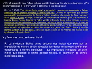  En el supuesto que Felipe hubiera podido traspasar los dones milagrosos, ¿Por
qué tuvieron que ir Pedro y Juan a confirmar a los discípulos?
 Hechos 8:13-19 ―Y el mismo Simón creyó y se bautizó, y comenzó a acompañar a Felipe,
 admirado de los grandes milagros y señales que veía. Cuando los apóstoles que estaban
 en Jerusalén supieron que los de Samaria habían aceptado el mensaje de Dios, mandaron
 allá a Pedro y a Juan. Al llegar, oraron por los creyentes de Samaria, para que recibieran el
 Espíritu Santo. Porque todavía no había venido el Espíritu Santo sobre ninguno de ellos;
 solamente se habían bautizado en el nombre del Señor Jesús. Entonces Pedro y Juan les
 impusieron las manos, y así recibieron el Espíritu Santo. Simón, al ver que el Espíritu Santo
 venía cuando los apóstoles imponían las manos a la gente, les ofreció dinero, y les dijo:
 Denme también a mí ese poder, para que aquel a quien yo le imponga las manos reciba
 igualmente el Espíritu Santo.‖

 ¿Entonces como se transmitían?

 R: La evidencia Bíblica antes descrita nos indica que solo por la
 imposición de manos de los apóstoles los dones milagrosos podían ser
 transmitidos a ciertos discípulos. La implicancia inmediata de esto
 indica que cuando el ultimo apóstol falleció, la trasmisión de dones
 milagrosos ceso.
 