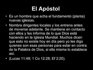El Apóstol   Es un hombre que echa el fundamento (planta) nuevas iglesias.  Nombra dirigentes locales y los entrena antes de moverse adelante. Se mantiene en contacto con ellos y les informa de lo que Dios está haciendo en la Iglesia Mundial. Muchos dicen que esto no existe hoy en día pero yo les digo quienes son esas personas para estar en contra de la Palabra de Dios, si ella misma lo establece así.  (Lucas 11:49; 1 Co 12:28; Ef 2:20). 