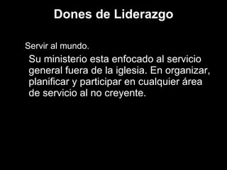 Dones de Liderazgo Servir al mundo. Su ministerio esta enfocado al servicio general fuera de la iglesia. En organizar, planificar y participar en cualquier área de servicio al no creyente. 