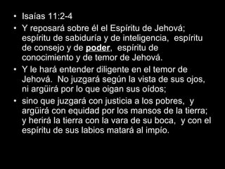 Isaías 11:2-4  Y reposará sobre él el Espíritu de Jehová;  espíritu de sabiduría y de inteligencia,  espíritu de consejo y de  poder ,  espíritu de conocimiento y de temor de Jehová. Y le hará entender diligente en el temor de Jehová.  No juzgará según la vista de sus ojos,  ni argüirá por lo que oigan sus oídos; sino que juzgará con justicia a los pobres,  y argüirá con equidad por los mansos de la tierra;  y herirá la tierra con la vara de su boca,  y con el espíritu de sus labios matará al impío. 