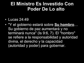 El Ministro Es Investido Con Poder De Lo alto Lucas 24:49 "Y el gobierno estará sobre  Su hombro … Su gobierno de paz aumentará y no terminará nunca" (Is 9:6, 7). El "hombro" se refiere a la responsabilidad y autoridad divina, el derecho y la capacidad (autoridad y poder) para gobernar. 