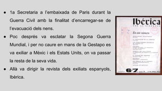 ● 1a Secretaria a l’embaixada de Paris durant la
Guerra Civil amb la finalitat d’encarregar-se de
l’evacuació dels nens.
● Poc després va esclatar la Segona Guerra
Mundial, i per no caure en mans de la Gestapo es
va exiliar a Mèxic i els Estats Units, on va passar
la resta de la seva vida.
● Allà va dirigir la revista dels exiliats espanyols,
Ibèrica.
 