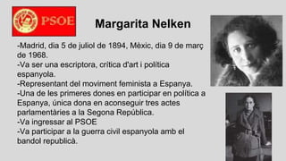 Margarita Nelken
-Madrid, dia 5 de juliol de 1894, Mèxic, dia 9 de març
de 1968.
-Va ser una escriptora, crítica d'art i política
espanyola.
-Representant del moviment feminista a Espanya.
-Una de les primeres dones en participar en política a
Espanya, única dona en aconseguir tres actes
parlamentàries a la Segona República.
-Va ingressar al PSOE
-Va participar a la guerra civil espanyola amb el
bandol republicà.
 