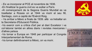 - Es va incorporar al PCE al novembre de 1936.
-En finalitzar la guerra civil es va exiliar a París
-Al començament de la Segona Guerra Mundial es va
traslladar a Rússia on al 1944 va morir el seu fill,
Santiago, com a capità de l'Exèrcit Roig.
- Va arribar a Mèxic a finals de 1939. allà va treballar en
la Secretaria d'Educació Pública.
-Va exercir com a crítica d'art per al diari Excelsior i va
col·laborar també en altres diaris i revistes mexicanes i
d'altres països
-Va tornar a Europa en 1948 per participar al Congrés
Interparlamentari de Roma.
-Va tornar definitivament a Mèxic, on va morir.
 