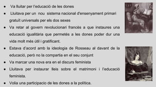 ● Va lluitar per l’educació de les dones
● Lluitava per un nou sistema nacional d'ensenyament primari
gratuït universals per els dos sexes
● Va retar al govern revolucionari francès a que instaures una
educació igualitària que permetés a les dones poder dur una
vida molt més útil i gratificant.
● Estava d’acord amb la ideologia de Rosseau al davant de la
educació, però no la compartia en el seu conjunt
● Va marcar una nova era en el discurs feminista
● Lluitava per instaurar lleis sobre el matrimoni i l’educació
feminista.
● Volia una participacio de les dones a la política.
 