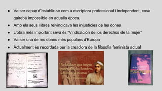 ● Va ser capaç d'establir-se com a escriptora professional i independent, cosa
gairebé impossible en aquella època.
● Amb els seus llibres reivindicava les injustícies de les dones
● L’obra més important seva és “Vindicación de los derechos de la mujer”
● Va ser una de les dones més populars d’Europa
● Actualment és recordada per la creadora de la filosofia feminista actual
 