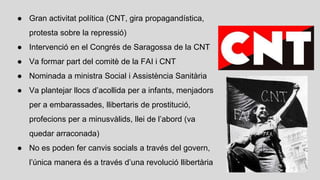● Gran activitat política (CNT, gira propagandística,
protesta sobre la repressió)
● Intervenció en el Congrés de Saragossa de la CNT
● Va formar part del comitè de la FAI i CNT
● Nominada a ministra Social i Assistència Sanitària
● Va plantejar llocs d’acollida per a infants, menjadors
per a embarassades, llibertaris de prostitució,
profecions per a minusvàlids, llei de l’abord (va
quedar arraconada)
● No es poden fer canvis socials a través del govern,
l’única manera és a través d’una revolució llibertària
 