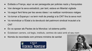 ● Exiliada a França, aquí va ser perseguida per policies nazis y franquistes
● Van denegar la seva extradició, per tant, estava en llibertat vigilada
● Va seguir fent feina per les seves idees i va realitzar nombrosos viatges
● Va tornar a Espanya i va tenir molt de prestigi a la CNT fins la seva mort
● Va reivindicar a l’Estat a la devolució del patrimoni sindical incautat a la
CNT
● Es va oposar als Pactes de la Moncloa i al sistema polític
● Existeixen carrers, col·legis, instituts, centres de salut amb el seu nom
● Només és recordada com primera ministra de sanitat
 