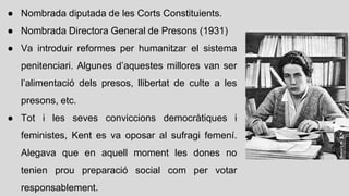 ● Nombrada diputada de les Corts Constituients.
● Nombrada Directora General de Presons (1931)
● Va introduir reformes per humanitzar el sistema
penitenciari. Algunes d’aquestes millores van ser
l’alimentació dels presos, llibertat de culte a les
presons, etc.
● Tot i les seves conviccions democràtiques i
feministes, Kent es va oposar al sufragi femení.
Alegava que en aquell moment les dones no
tenien prou preparació social com per votar
responsablement.
 